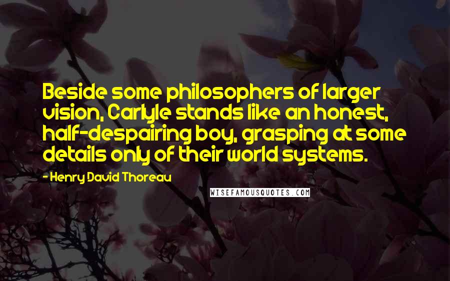 Henry David Thoreau Quotes: Beside some philosophers of larger vision, Carlyle stands like an honest, half-despairing boy, grasping at some details only of their world systems.