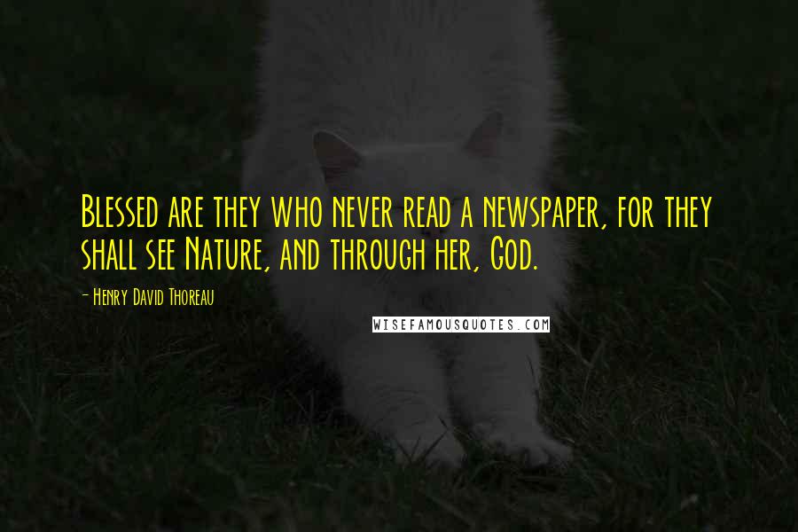 Henry David Thoreau Quotes: Blessed are they who never read a newspaper, for they shall see Nature, and through her, God.