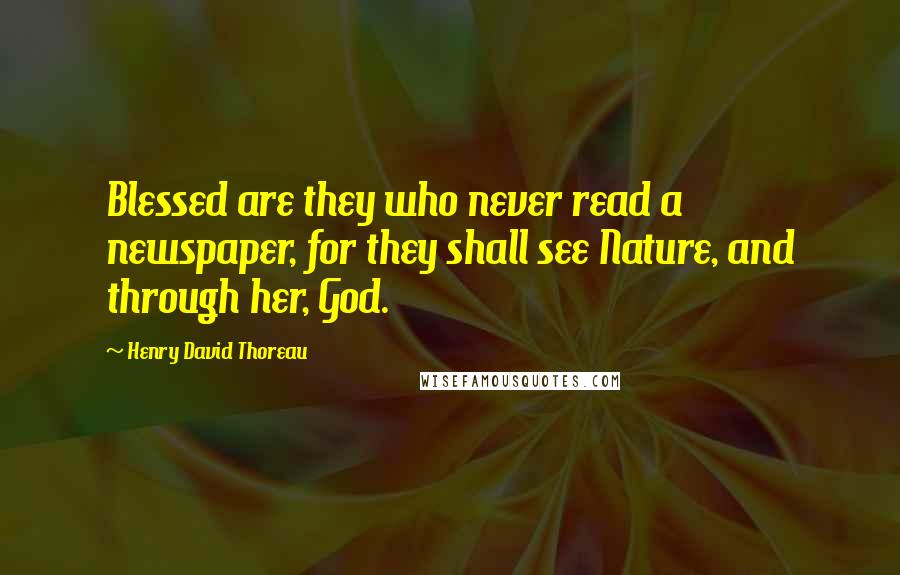 Henry David Thoreau Quotes: Blessed are they who never read a newspaper, for they shall see Nature, and through her, God.