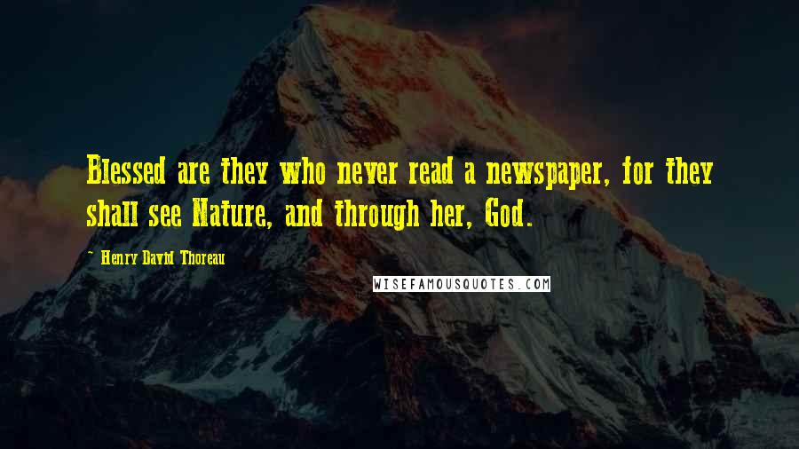 Henry David Thoreau Quotes: Blessed are they who never read a newspaper, for they shall see Nature, and through her, God.