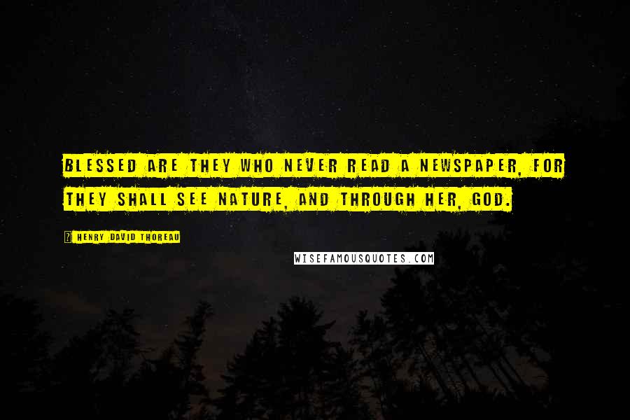 Henry David Thoreau Quotes: Blessed are they who never read a newspaper, for they shall see Nature, and through her, God.