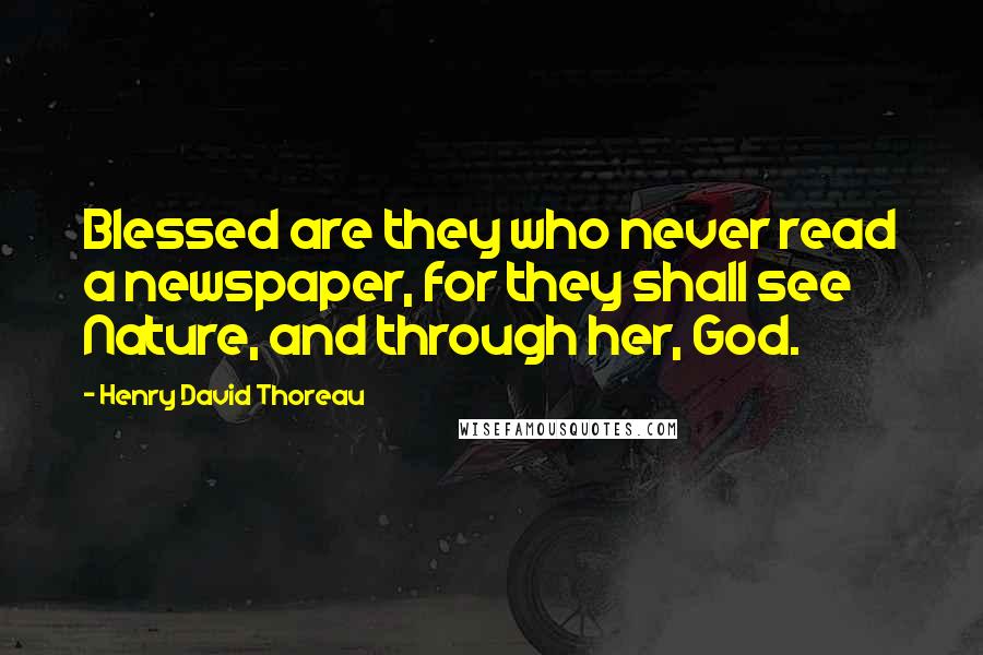 Henry David Thoreau Quotes: Blessed are they who never read a newspaper, for they shall see Nature, and through her, God.