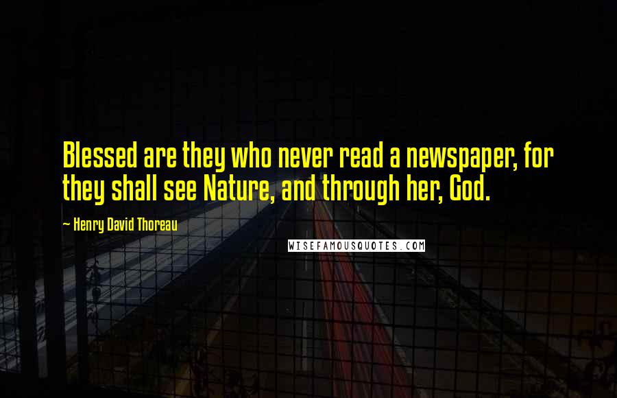 Henry David Thoreau Quotes: Blessed are they who never read a newspaper, for they shall see Nature, and through her, God.