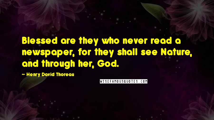 Henry David Thoreau Quotes: Blessed are they who never read a newspaper, for they shall see Nature, and through her, God.