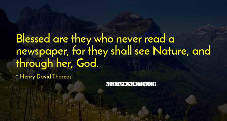 Henry David Thoreau Quotes: Blessed are they who never read a newspaper, for they shall see Nature, and through her, God.