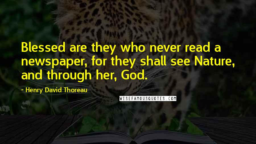 Henry David Thoreau Quotes: Blessed are they who never read a newspaper, for they shall see Nature, and through her, God.