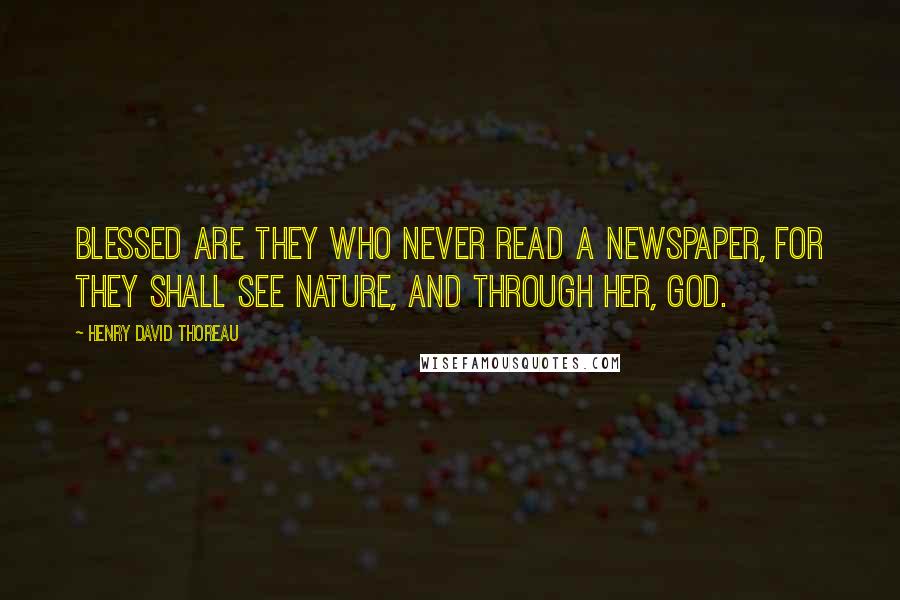 Henry David Thoreau Quotes: Blessed are they who never read a newspaper, for they shall see Nature, and through her, God.