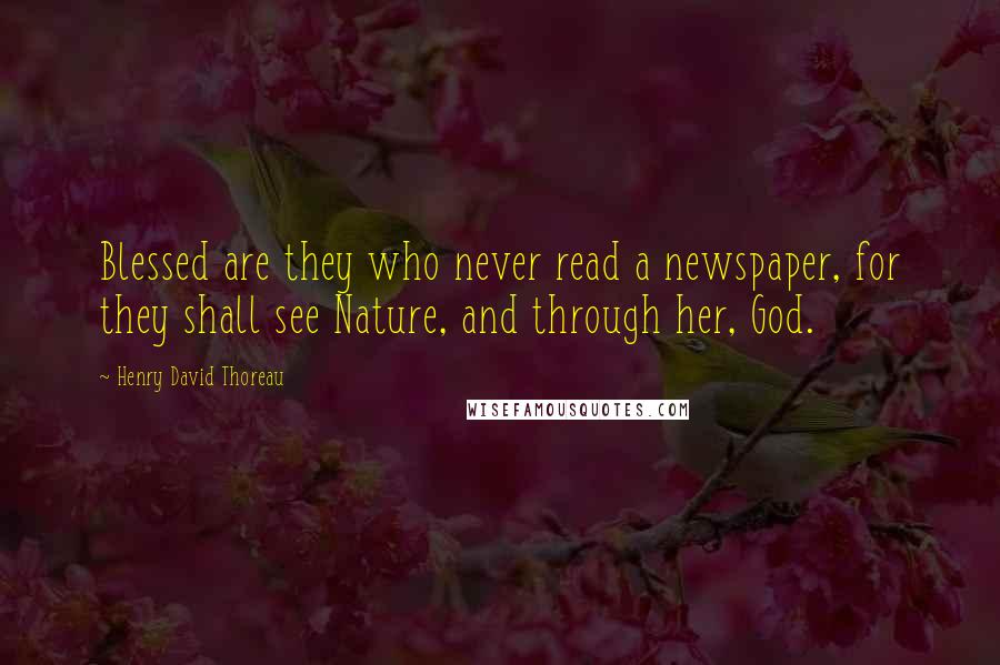 Henry David Thoreau Quotes: Blessed are they who never read a newspaper, for they shall see Nature, and through her, God.