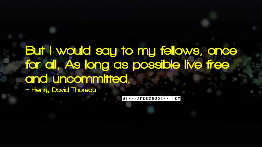 Henry David Thoreau Quotes: But I would say to my fellows, once for all, As long as possible live free and uncommitted.