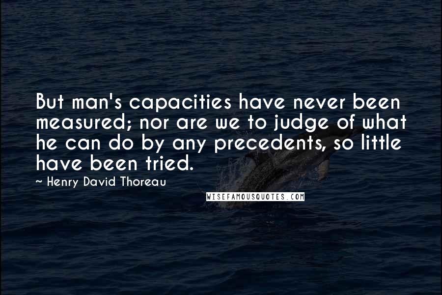 Henry David Thoreau Quotes: But man's capacities have never been measured; nor are we to judge of what he can do by any precedents, so little have been tried.