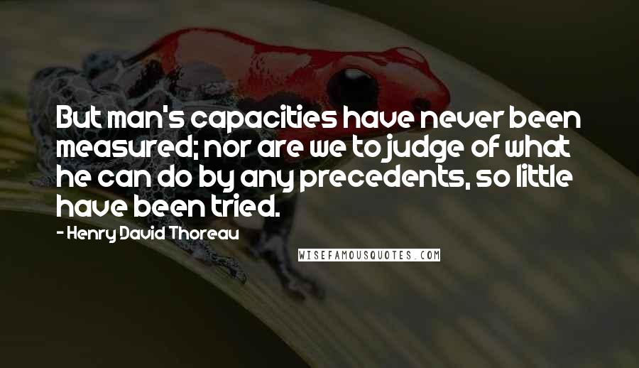 Henry David Thoreau Quotes: But man's capacities have never been measured; nor are we to judge of what he can do by any precedents, so little have been tried.