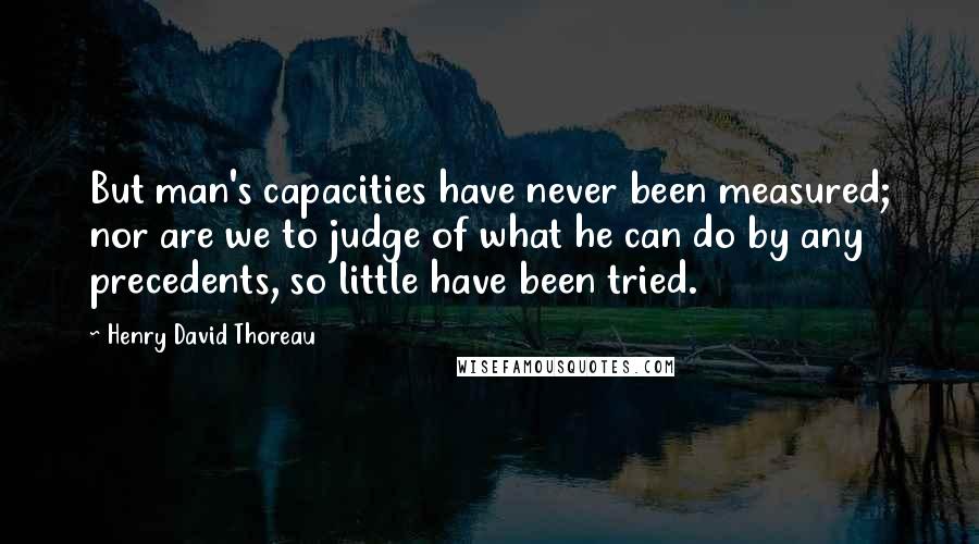 Henry David Thoreau Quotes: But man's capacities have never been measured; nor are we to judge of what he can do by any precedents, so little have been tried.