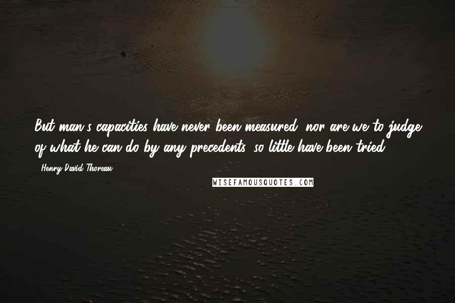 Henry David Thoreau Quotes: But man's capacities have never been measured; nor are we to judge of what he can do by any precedents, so little have been tried.