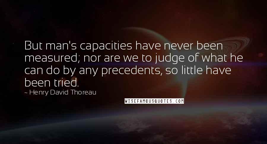 Henry David Thoreau Quotes: But man's capacities have never been measured; nor are we to judge of what he can do by any precedents, so little have been tried.