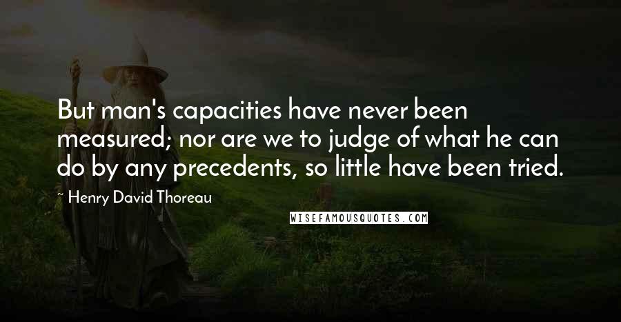 Henry David Thoreau Quotes: But man's capacities have never been measured; nor are we to judge of what he can do by any precedents, so little have been tried.