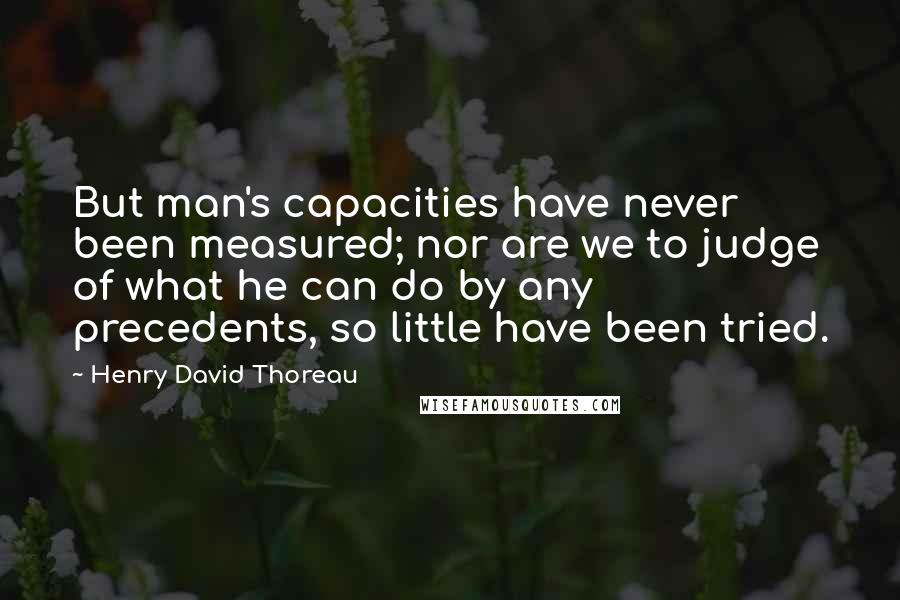 Henry David Thoreau Quotes: But man's capacities have never been measured; nor are we to judge of what he can do by any precedents, so little have been tried.