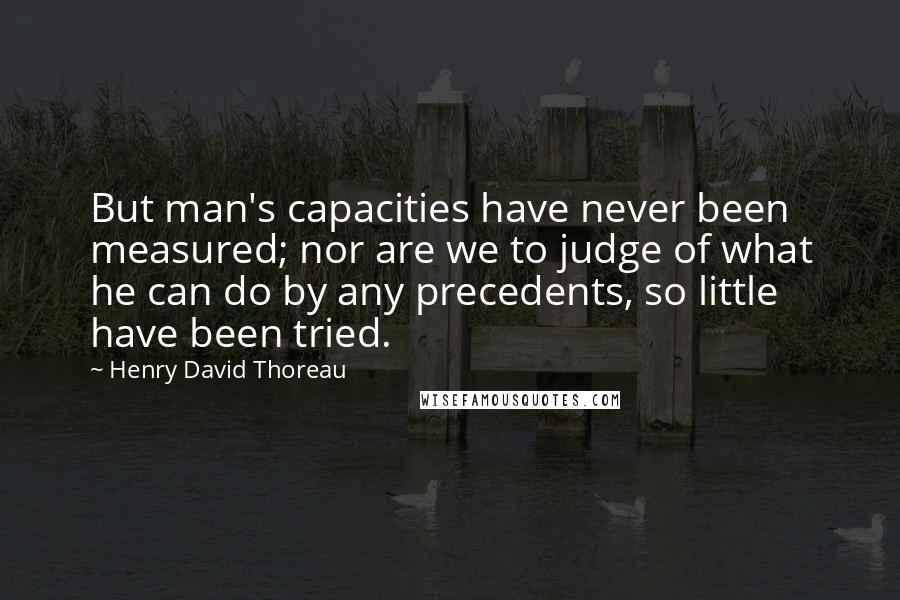 Henry David Thoreau Quotes: But man's capacities have never been measured; nor are we to judge of what he can do by any precedents, so little have been tried.