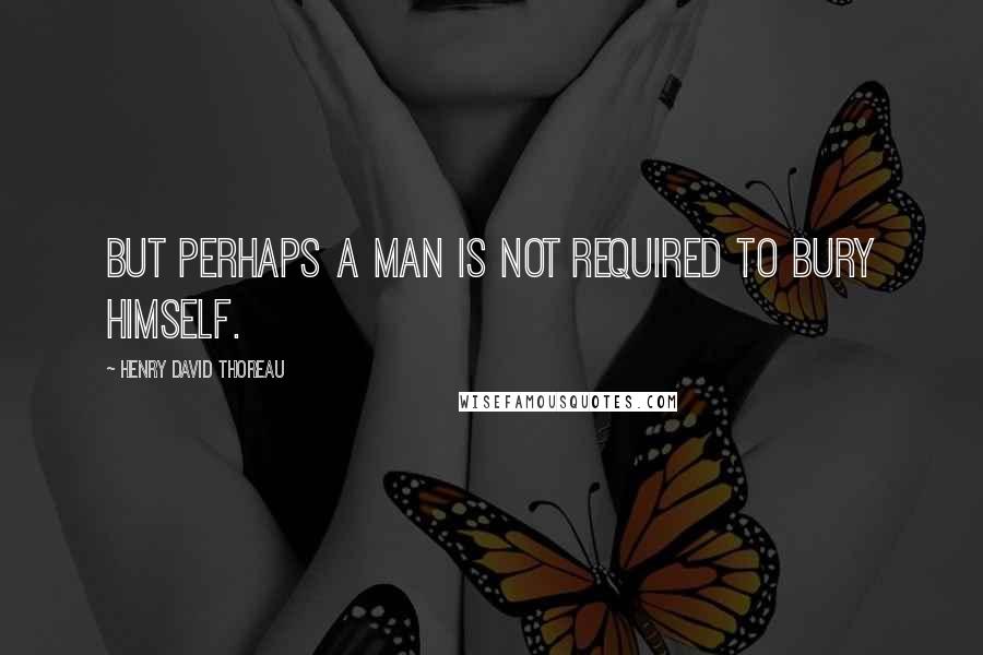 Henry David Thoreau Quotes: But perhaps a man is not required to bury himself.