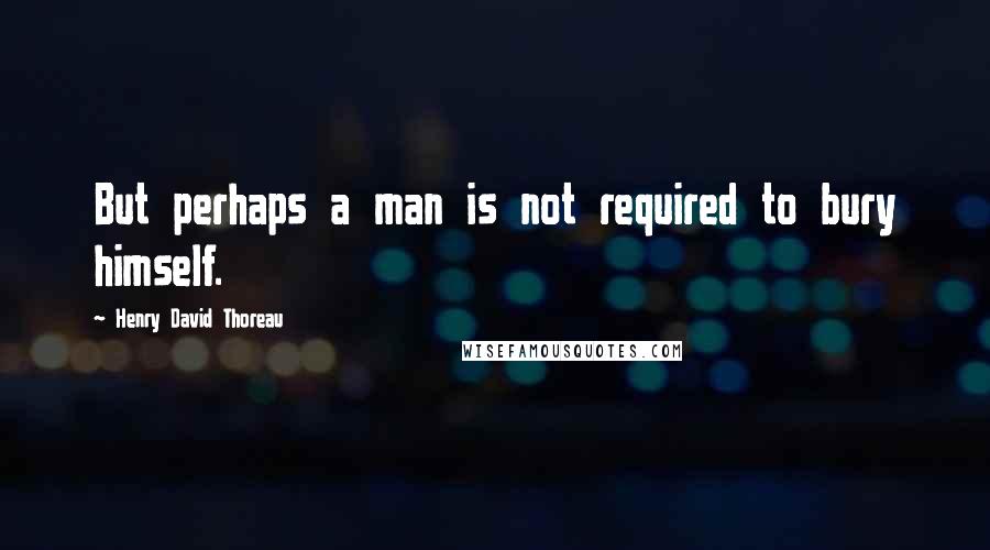 Henry David Thoreau Quotes: But perhaps a man is not required to bury himself.