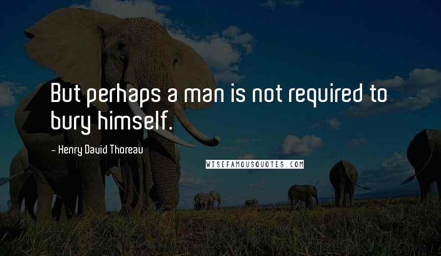 Henry David Thoreau Quotes: But perhaps a man is not required to bury himself.