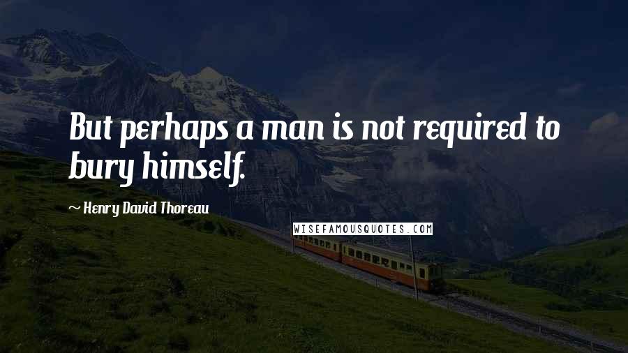 Henry David Thoreau Quotes: But perhaps a man is not required to bury himself.