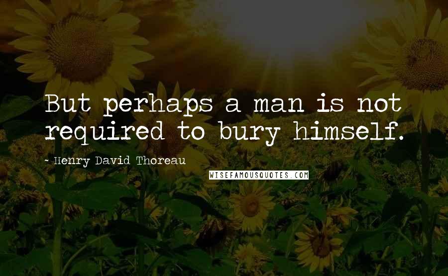 Henry David Thoreau Quotes: But perhaps a man is not required to bury himself.