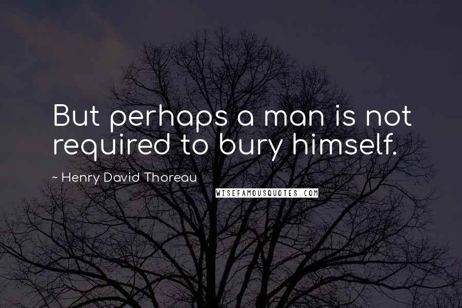 Henry David Thoreau Quotes: But perhaps a man is not required to bury himself.