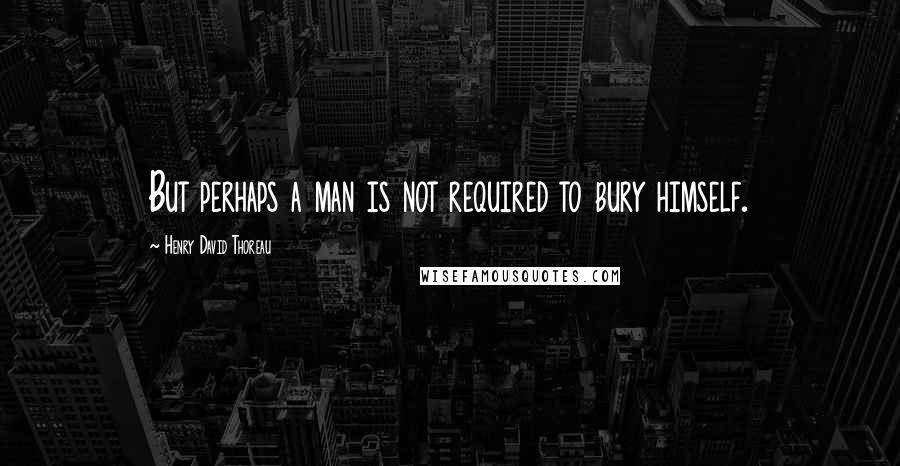 Henry David Thoreau Quotes: But perhaps a man is not required to bury himself.