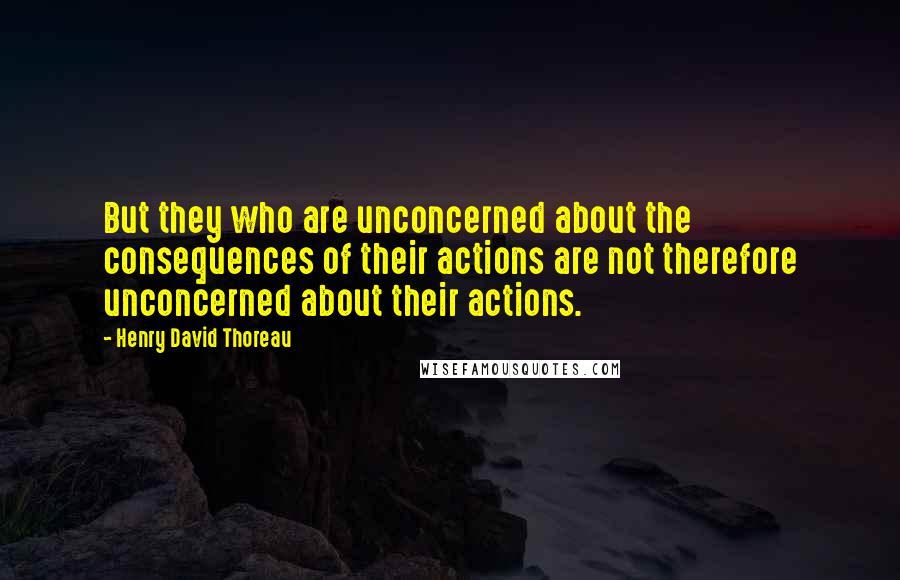 Henry David Thoreau Quotes: But they who are unconcerned about the consequences of their actions are not therefore unconcerned about their actions.
