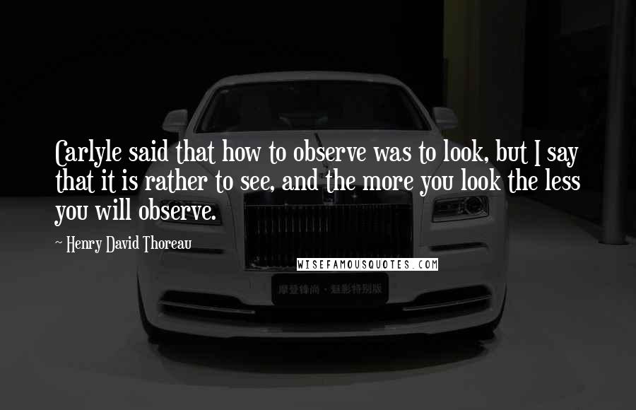 Henry David Thoreau Quotes: Carlyle said that how to observe was to look, but I say that it is rather to see, and the more you look the less you will observe.