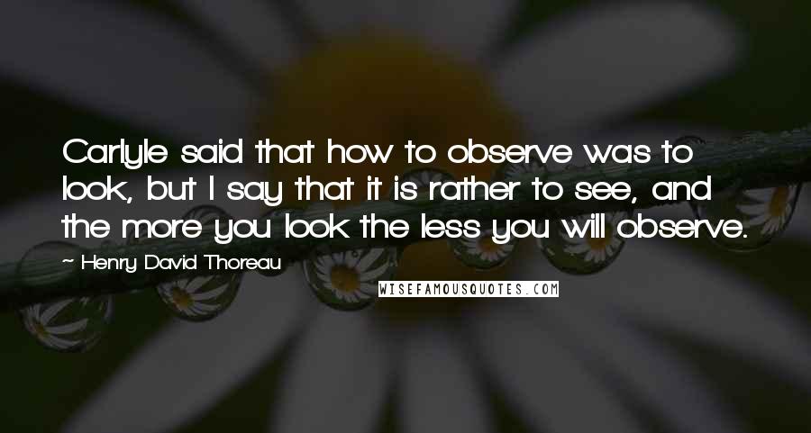 Henry David Thoreau Quotes: Carlyle said that how to observe was to look, but I say that it is rather to see, and the more you look the less you will observe.