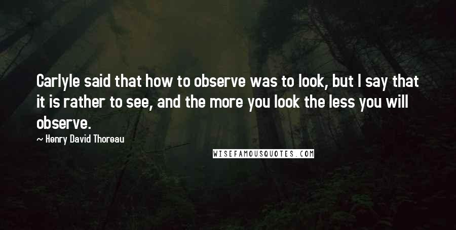 Henry David Thoreau Quotes: Carlyle said that how to observe was to look, but I say that it is rather to see, and the more you look the less you will observe.
