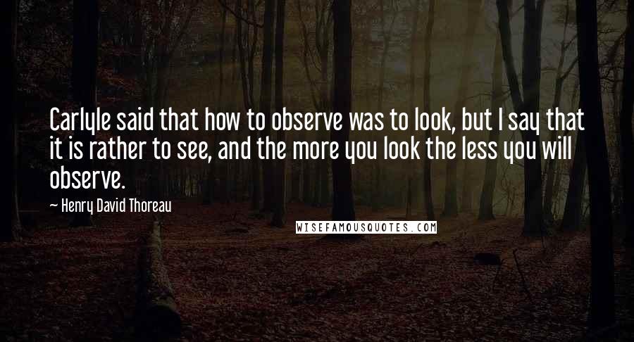Henry David Thoreau Quotes: Carlyle said that how to observe was to look, but I say that it is rather to see, and the more you look the less you will observe.
