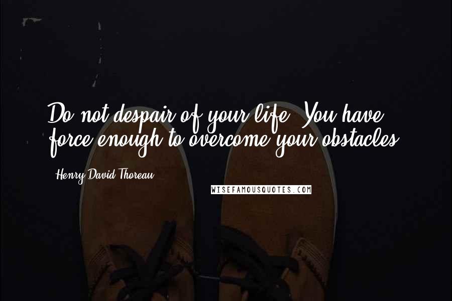 Henry David Thoreau Quotes: Do not despair of your life. You have force enough to overcome your obstacles.