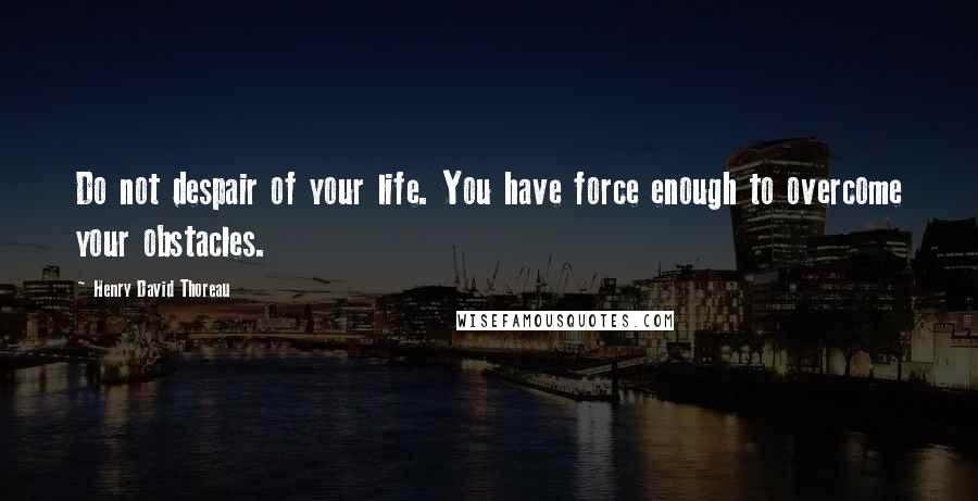 Henry David Thoreau Quotes: Do not despair of your life. You have force enough to overcome your obstacles.