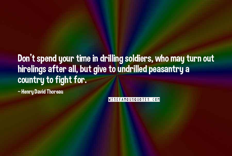 Henry David Thoreau Quotes: Don't spend your time in drilling soldiers, who may turn out hirelings after all, but give to undrilled peasantry a country to fight for.