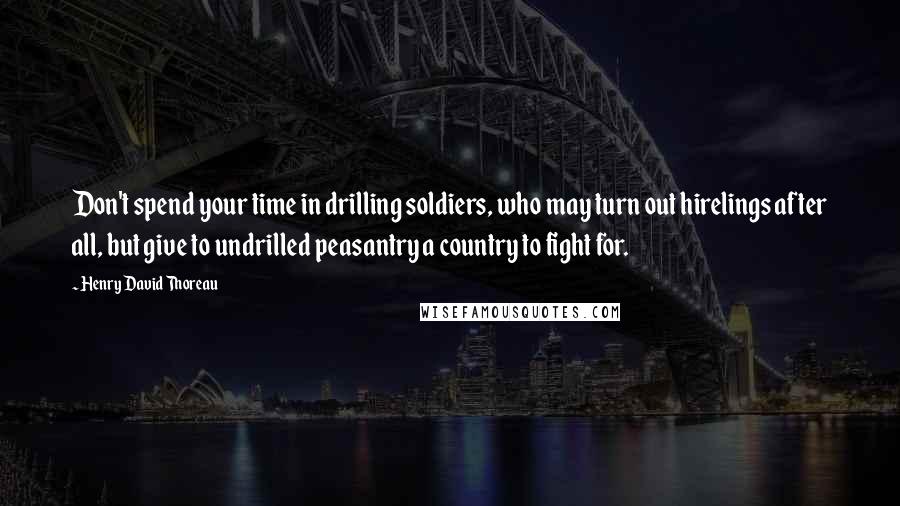 Henry David Thoreau Quotes: Don't spend your time in drilling soldiers, who may turn out hirelings after all, but give to undrilled peasantry a country to fight for.