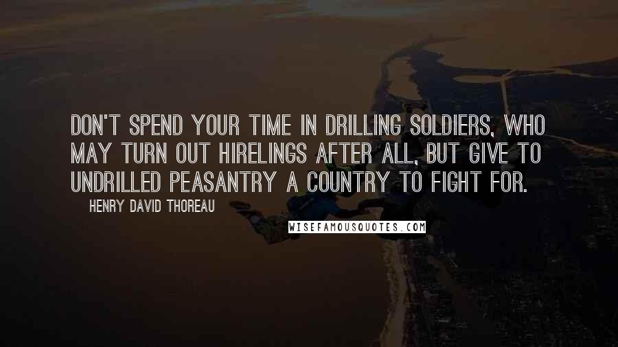 Henry David Thoreau Quotes: Don't spend your time in drilling soldiers, who may turn out hirelings after all, but give to undrilled peasantry a country to fight for.