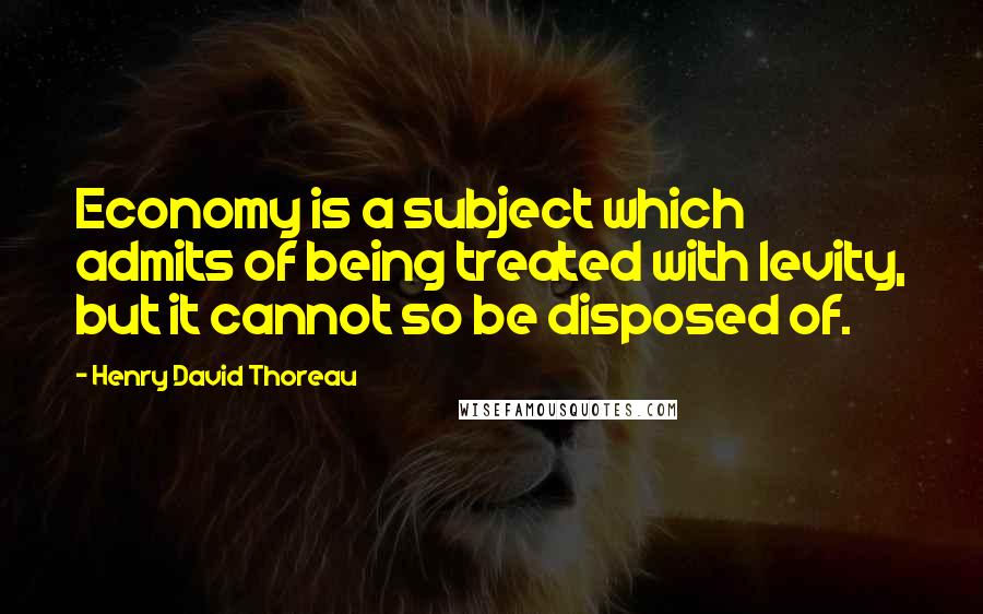 Henry David Thoreau Quotes: Economy is a subject which admits of being treated with levity, but it cannot so be disposed of.