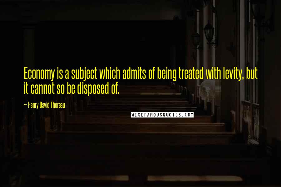 Henry David Thoreau Quotes: Economy is a subject which admits of being treated with levity, but it cannot so be disposed of.