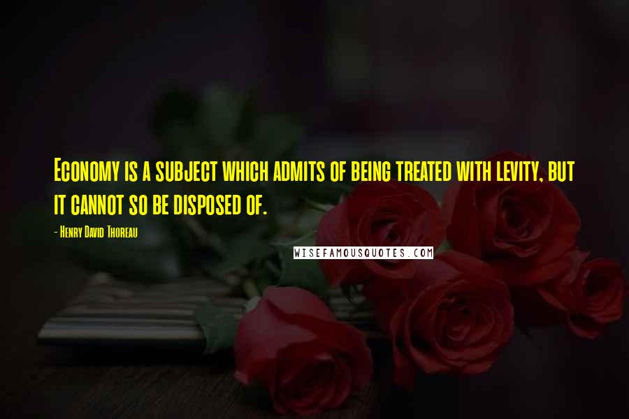 Henry David Thoreau Quotes: Economy is a subject which admits of being treated with levity, but it cannot so be disposed of.