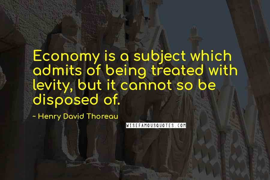 Henry David Thoreau Quotes: Economy is a subject which admits of being treated with levity, but it cannot so be disposed of.