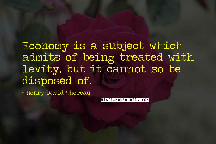 Henry David Thoreau Quotes: Economy is a subject which admits of being treated with levity, but it cannot so be disposed of.