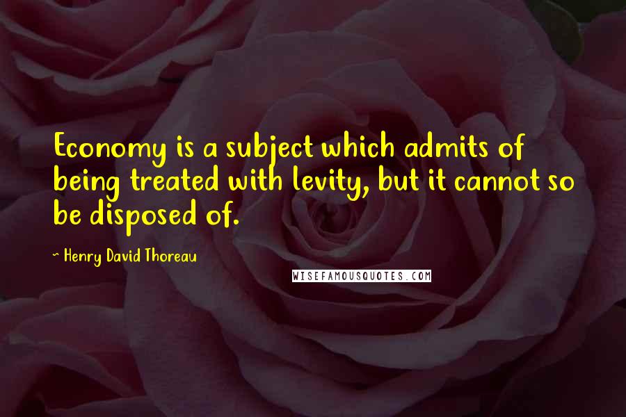 Henry David Thoreau Quotes: Economy is a subject which admits of being treated with levity, but it cannot so be disposed of.