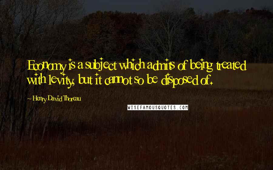 Henry David Thoreau Quotes: Economy is a subject which admits of being treated with levity, but it cannot so be disposed of.