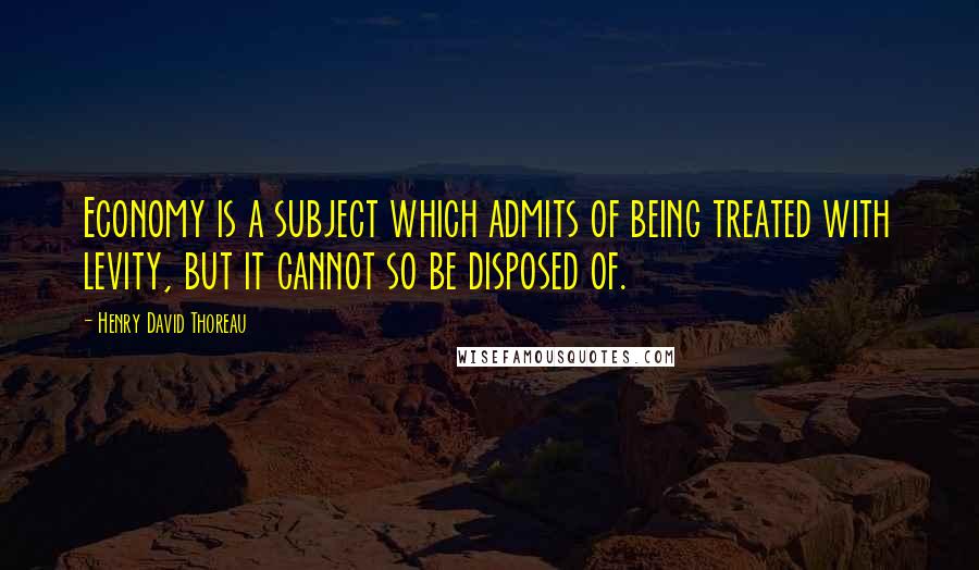 Henry David Thoreau Quotes: Economy is a subject which admits of being treated with levity, but it cannot so be disposed of.