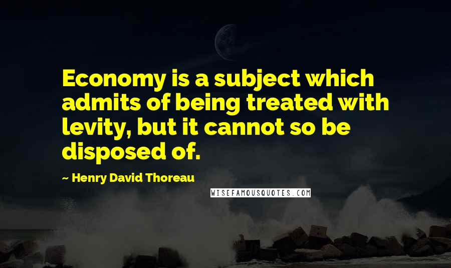 Henry David Thoreau Quotes: Economy is a subject which admits of being treated with levity, but it cannot so be disposed of.