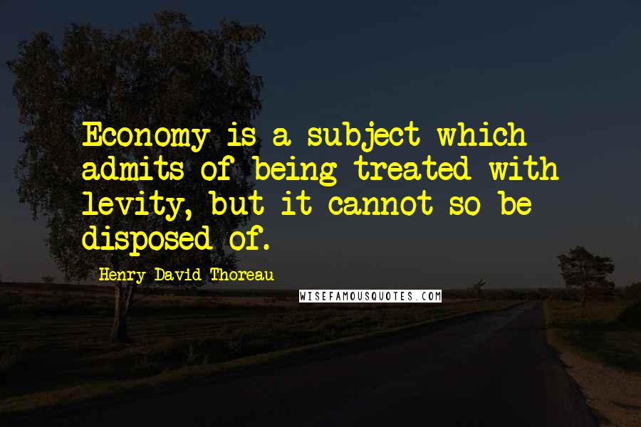 Henry David Thoreau Quotes: Economy is a subject which admits of being treated with levity, but it cannot so be disposed of.