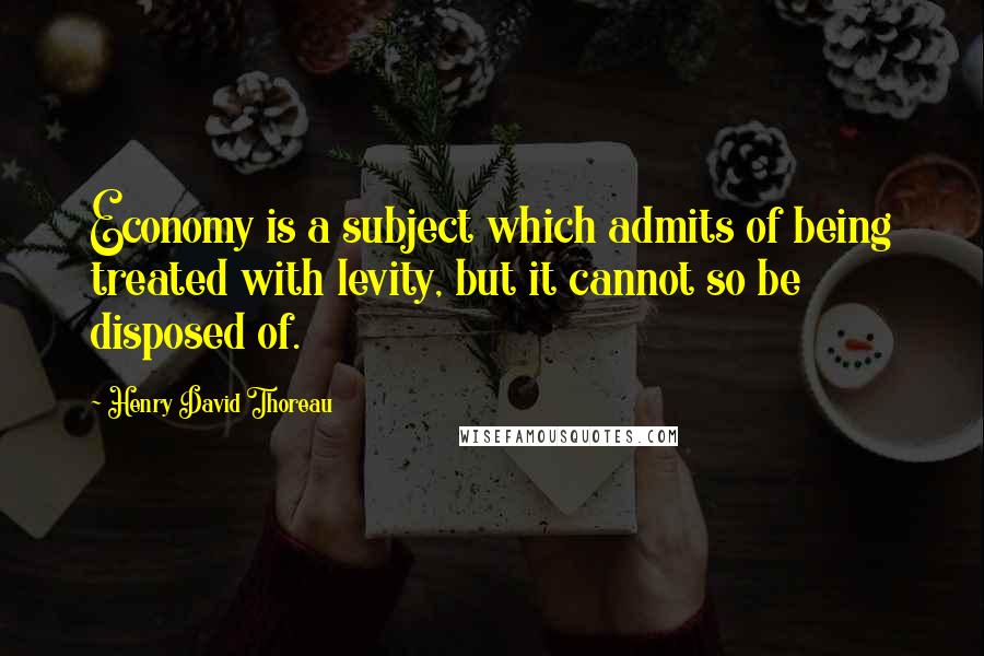 Henry David Thoreau Quotes: Economy is a subject which admits of being treated with levity, but it cannot so be disposed of.