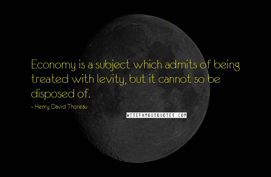 Henry David Thoreau Quotes: Economy is a subject which admits of being treated with levity, but it cannot so be disposed of.
